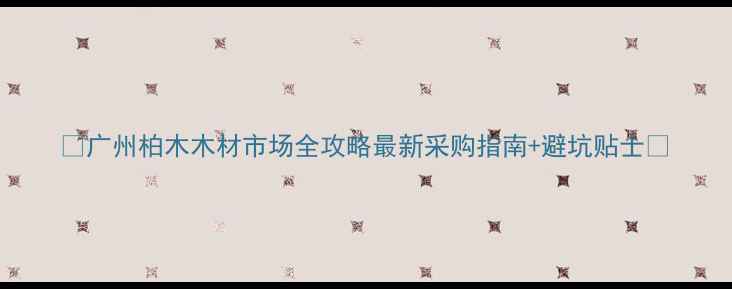 图片 ✨广州柏木木材市场全攻略最新采购指南+避坑贴士✨