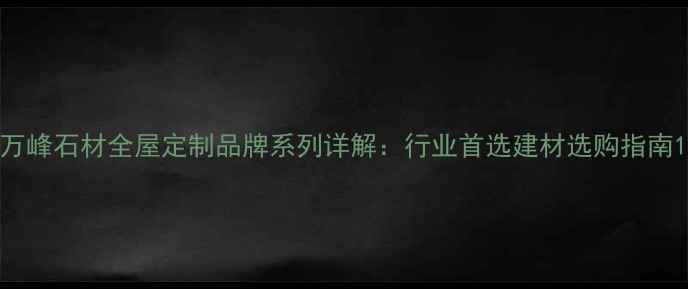 图片 万峰石材全屋定制品牌系列详解：行业首选建材选购指南1