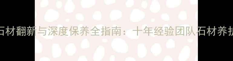 图片 东莞高端石材翻新与深度保养全指南：十年经验团队石材养护核心技艺