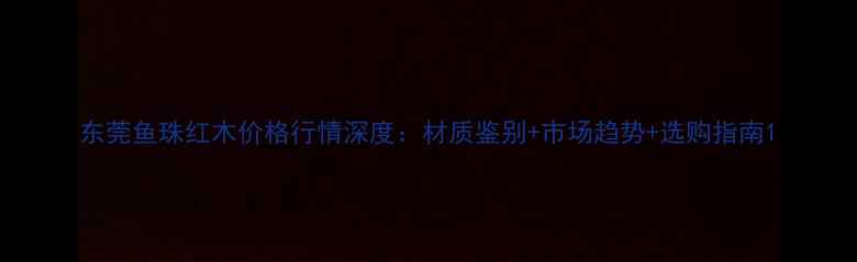 图片 东莞鱼珠红木价格行情深度：材质鉴别+市场趋势+选购指南1