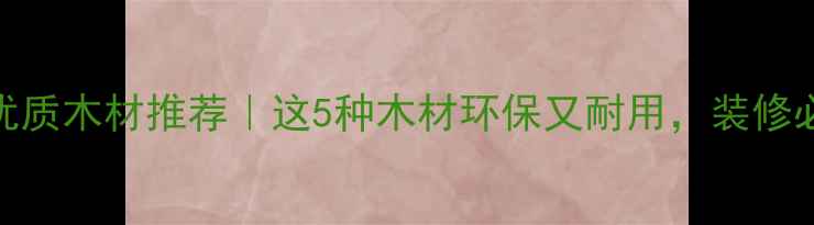 图片 中国优质木材推荐｜这5种木材环保又耐用，装修必看！