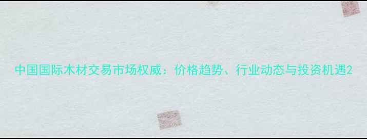 图片 中国国际木材交易市场权威：价格趋势、行业动态与投资机遇2