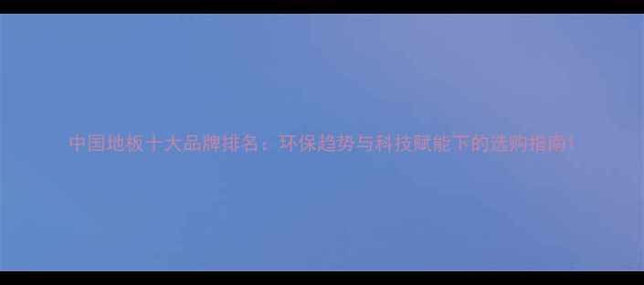 图片 中国地板十大品牌排名：环保趋势与科技赋能下的选购指南1