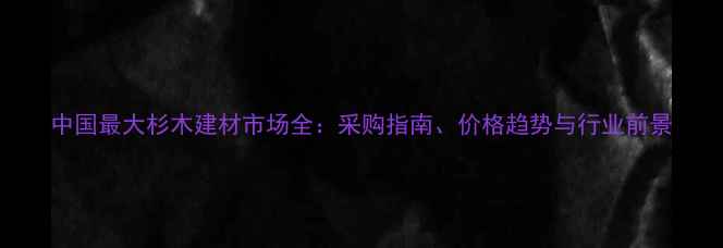 图片 中国最大杉木建材市场全：采购指南、价格趋势与行业前景