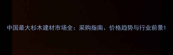 图片 中国最大杉木建材市场全：采购指南、价格趋势与行业前景1