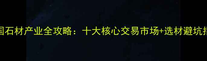 图片 中国石材产业全攻略：十大核心交易市场+选材避坑指南
