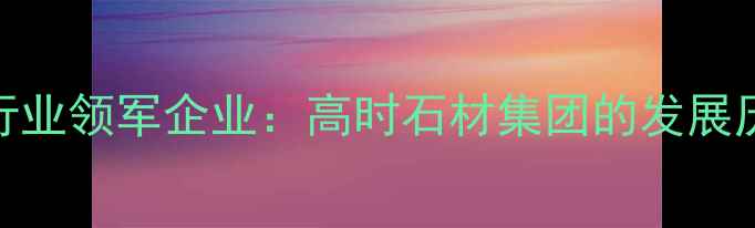 图片 中国高端石材行业领军企业：高时石材集团的发展历程与行业贡献