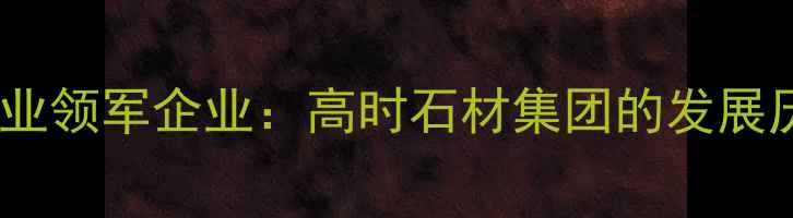 图片 中国高端石材行业领军企业：高时石材集团的发展历程与行业贡献1
