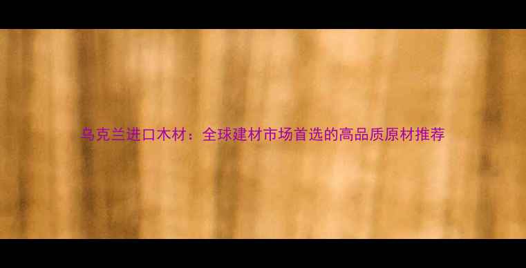 图片 乌克兰进口木材：全球建材市场首选的高品质原材推荐