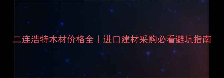 图片 二连浩特木材价格全｜进口建材采购必看避坑指南