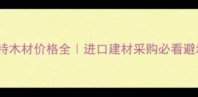 图片 二连浩特木材价格全｜进口建材采购必看避坑指南1