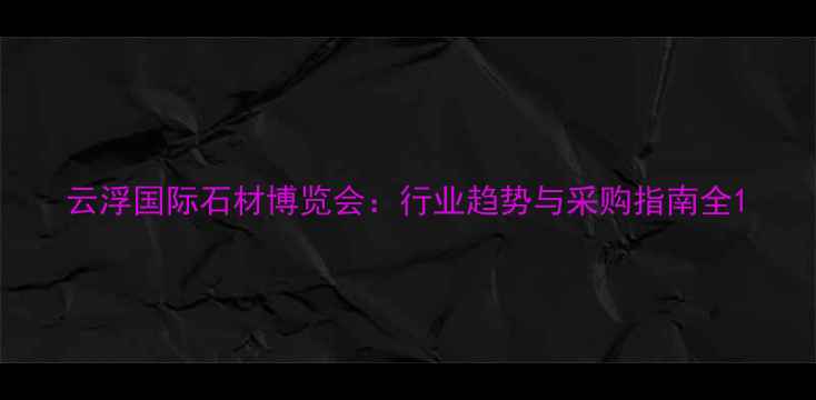 图片 云浮国际石材博览会：行业趋势与采购指南全1