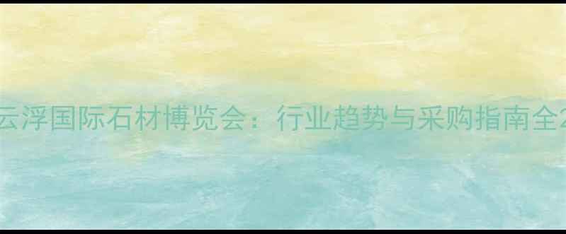 图片 云浮国际石材博览会：行业趋势与采购指南全2