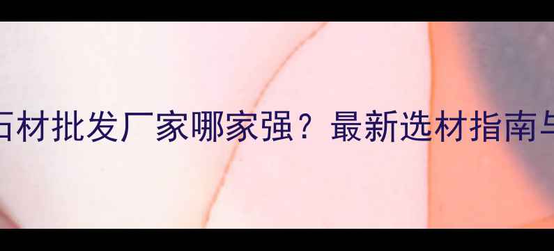 图片 佛山水头石材批发厂家哪家强？最新选材指南与采购攻略