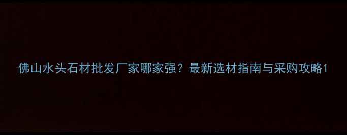 图片 佛山水头石材批发厂家哪家强？最新选材指南与采购攻略1