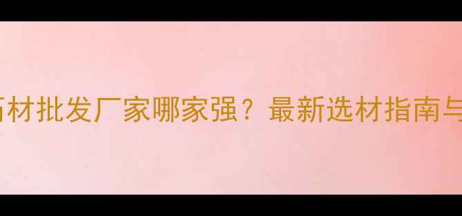 图片 佛山水头石材批发厂家哪家强？最新选材指南与采购攻略2