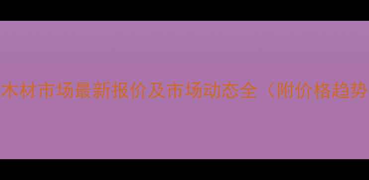 图片 信阳木材市场最新报价及市场动态全（附价格趋势图）
