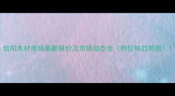 图片 信阳木材市场最新报价及市场动态全（附价格趋势图）1