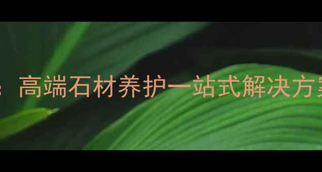 图片 全国石材护理专家：高端石材养护一站式解决方案，覆盖全国30省1