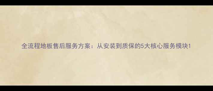 图片 全流程地板售后服务方案：从安装到质保的5大核心服务模块1