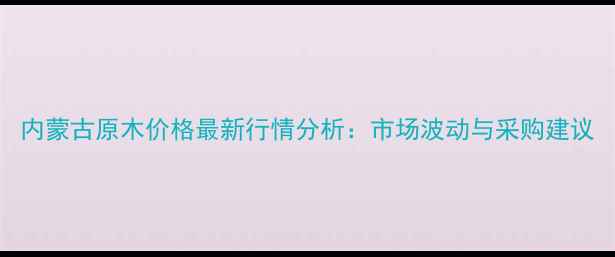 图片 内蒙古原木价格最新行情分析：市场波动与采购建议