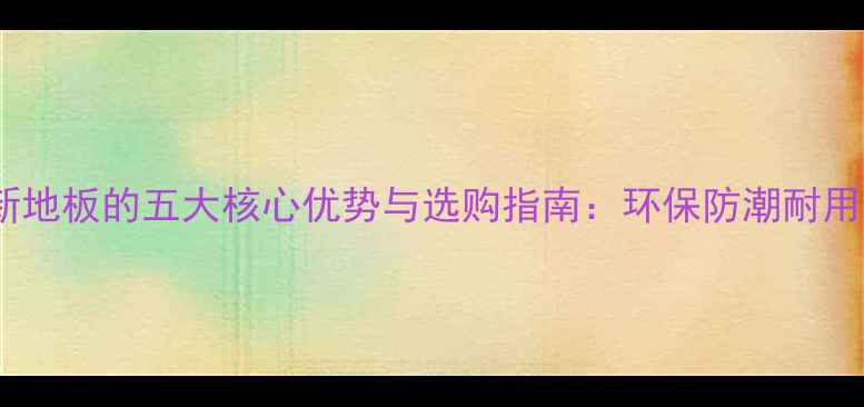 图片 创新地板的五大核心优势与选购指南：环保防潮耐用全2