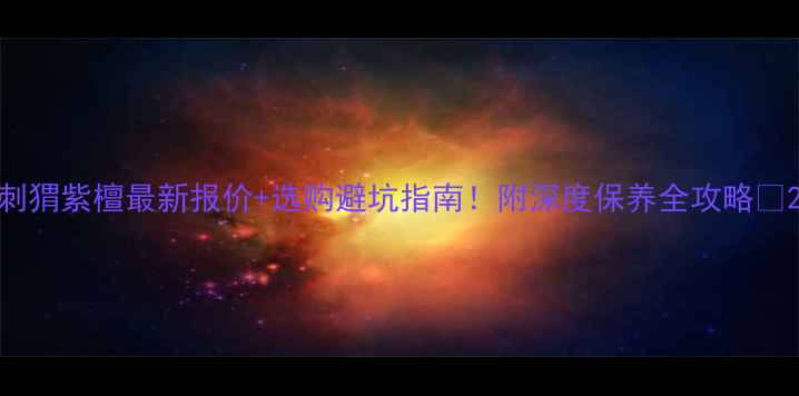 图片 刺猬紫檀最新报价+选购避坑指南！附深度保养全攻略🔥2