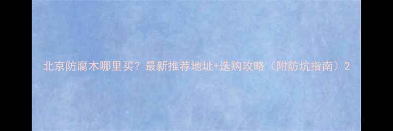 图片 北京防腐木哪里买？最新推荐地址+选购攻略（附防坑指南）2