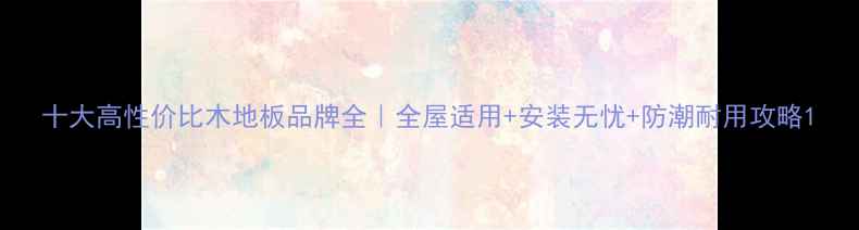 图片 十大高性价比木地板品牌全｜全屋适用+安装无忧+防潮耐用攻略1