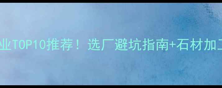 图片 华东华南石材加工企业TOP10推荐！选厂避坑指南+石材加工全流程（附案例）2