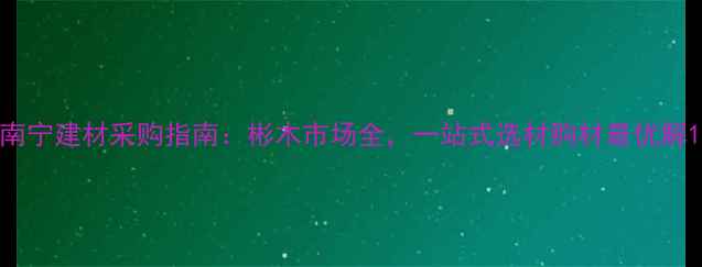 图片 南宁建材采购指南：彬木市场全，一站式选材购材最优解1