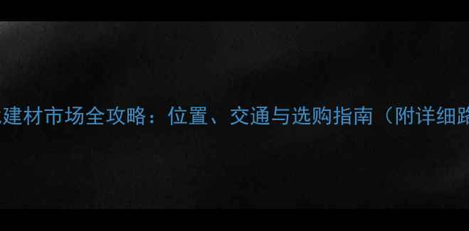 图片 南平北建材市场全攻略：位置、交通与选购指南（附详细路线）2