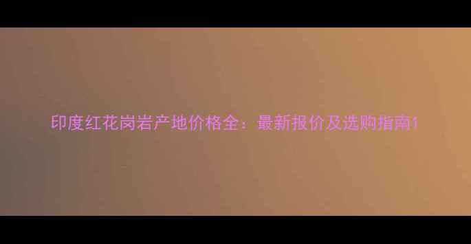 图片 印度红花岗岩产地价格全：最新报价及选购指南1