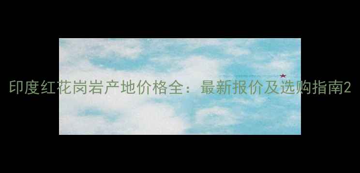 图片 印度红花岗岩产地价格全：最新报价及选购指南2