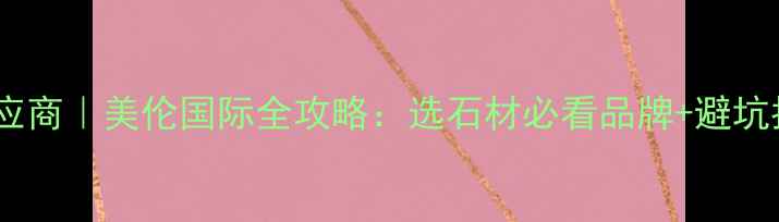 图片 厦门高端石材供应商｜美伦国际全攻略：选石材必看品牌+避坑指南+热门款推荐