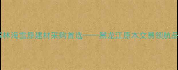 图片 哈尔滨林海雪原建材采购首选——黑龙江原木交易领航品牌全2