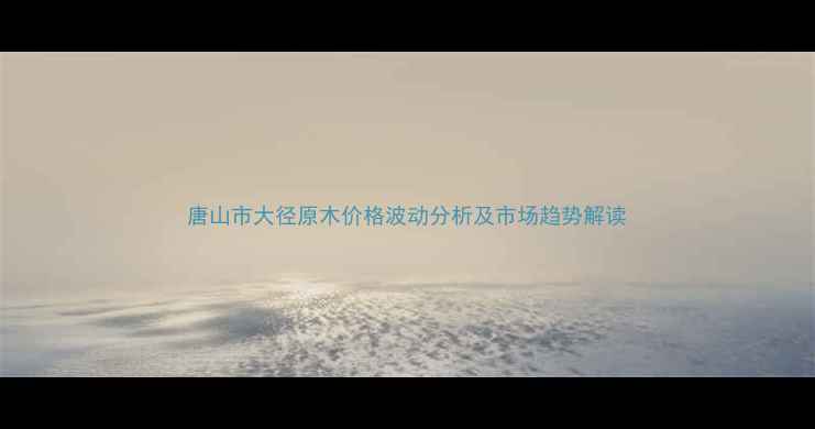 图片 唐山市大径原木价格波动分析及市场趋势解读