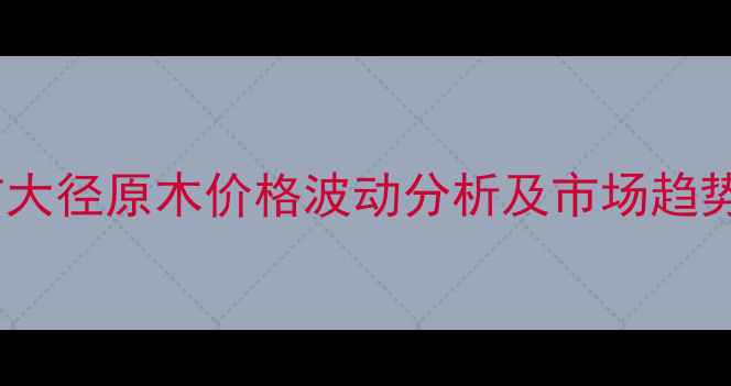 图片 唐山市大径原木价格波动分析及市场趋势解读1