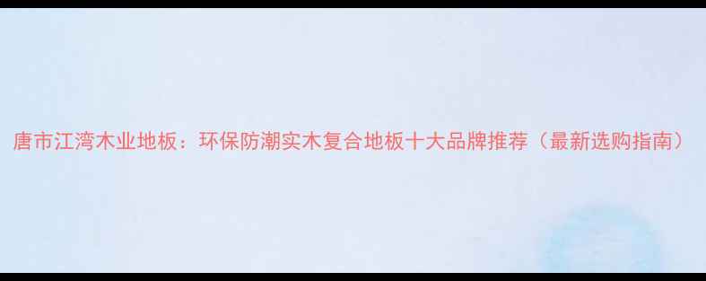 图片 唐市江湾木业地板：环保防潮实木复合地板十大品牌推荐（最新选购指南）