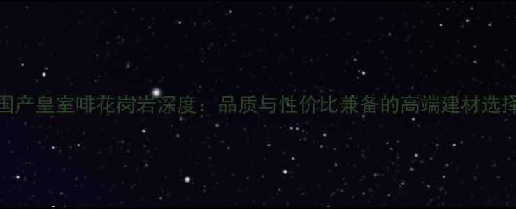 图片 国产皇室啡花岗岩深度：品质与性价比兼备的高端建材选择