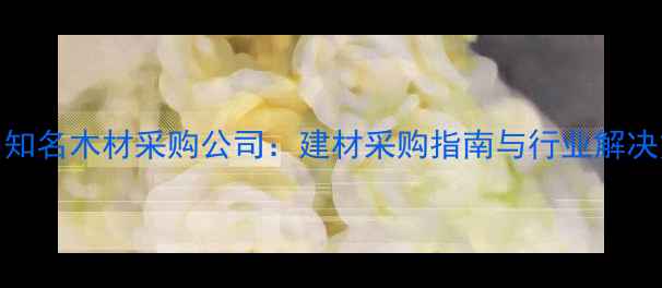 图片 国内知名木材采购公司：建材采购指南与行业解决方案