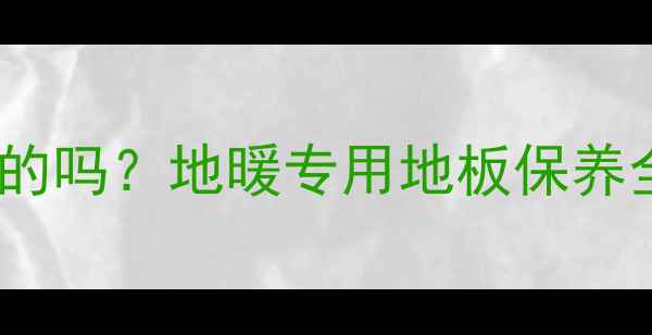 图片 地暖房地板打蜡是必须的吗？地暖专用地板保养全攻略（附避坑指南）1