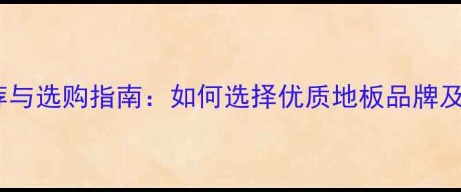 图片 地板公司推荐与选购指南：如何选择优质地板品牌及避坑全攻略2