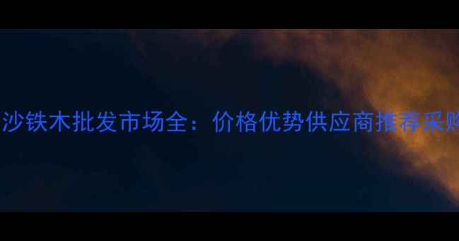 图片 墨西哥沙铁木批发市场全：价格优势供应商推荐采购指南2
