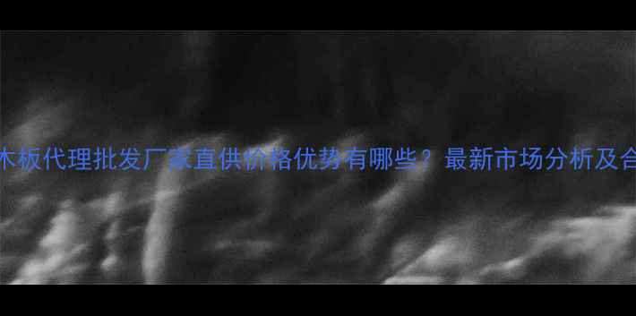 图片 多层实木板代理批发厂家直供价格优势有哪些？最新市场分析及合作指南