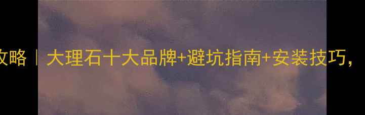 图片 大理石选购全攻略｜大理石十大品牌+避坑指南+安装技巧，附免费报价单2