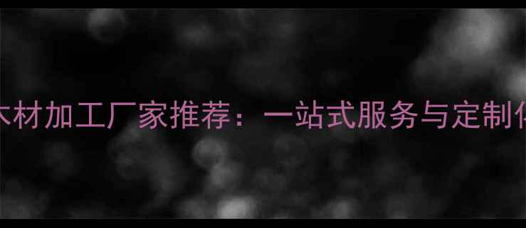 图片 大连专业木材加工厂家推荐：一站式服务与定制化生产指南