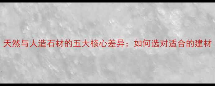 图片 天然与人造石材的五大核心差异：如何选对适合的建材