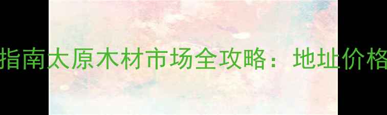 图片 太原建材采购指南太原木材市场全攻略：地址价格交通选材技巧