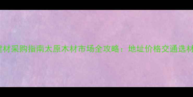 图片 太原建材采购指南太原木材市场全攻略：地址价格交通选材技巧2